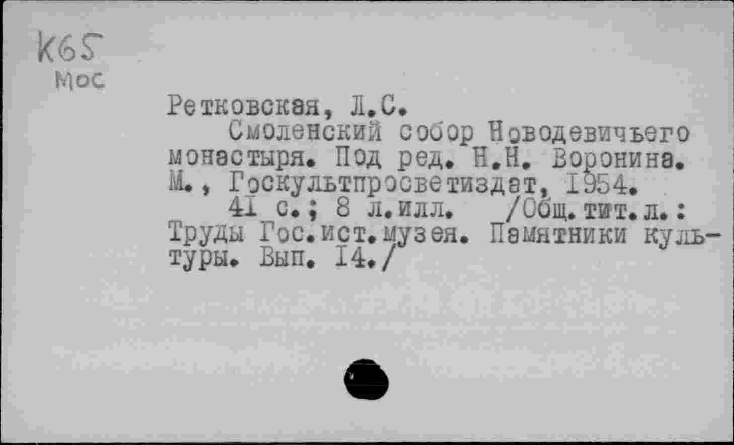 ﻿кбг
кос
Ретковская, Л.С.
Смоленский собор Новодевичьего монастыря. Под ред. Н.Н. Воронина. Ы., Госкультпросветиздат, 1954.
41 с.; 8 л. илл. /Общ. тит. л. : Труды Гос.ист.музея. Памятники культуры. Вып. 14./